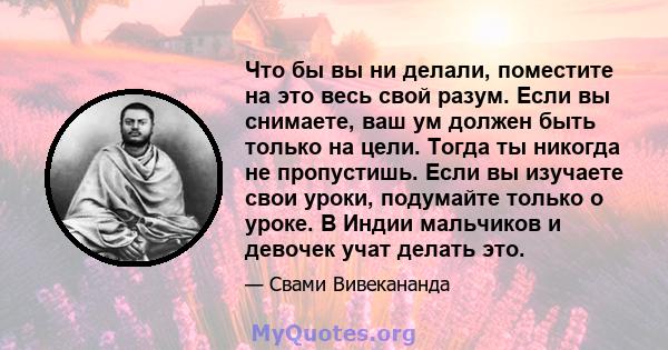 Что бы вы ни делали, поместите на это весь свой разум. Если вы снимаете, ваш ум должен быть только на цели. Тогда ты никогда не пропустишь. Если вы изучаете свои уроки, подумайте только о уроке. В Индии мальчиков и