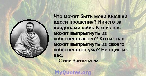 Что может быть моей высшей идеей прощения? Ничего за пределами себя. Кто из вас может выпрыгнуть из собственных тел? Кто из вас может выпрыгнуть из своего собственного ума? Не один из вас.