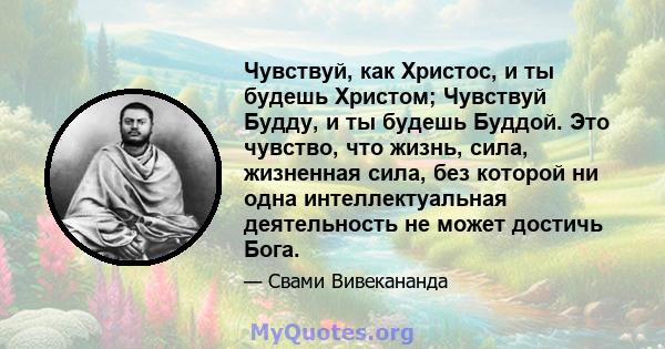 Чувствуй, как Христос, и ты будешь Христом; Чувствуй Будду, и ты будешь Буддой. Это чувство, что жизнь, сила, жизненная сила, без которой ни одна интеллектуальная деятельность не может достичь Бога.