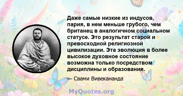 Даже самые низкие из индусов, пария, в нем меньше грубого, чем британец в аналогичном социальном статусе. Это результат старой и превосходной религиозной цивилизации. Эта эволюция в более высокое духовное состояние