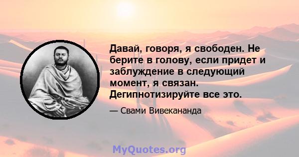 Давай, говоря, я свободен. Не берите в голову, если придет и заблуждение в следующий момент, я связан. Дегипнотизируйте все это.