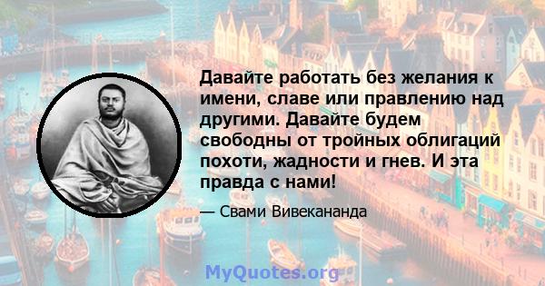 Давайте работать без желания к имени, славе или правлению над другими. Давайте будем свободны от тройных облигаций похоти, жадности и гнев. И эта правда с нами!