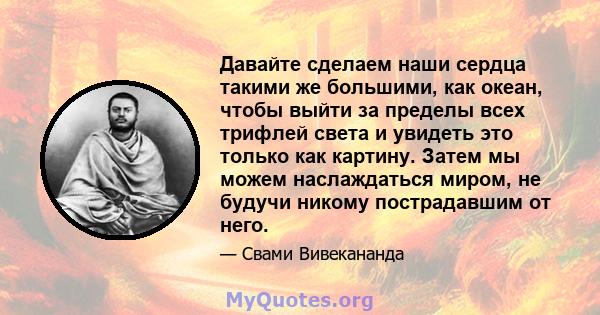 Давайте сделаем наши сердца такими же большими, как океан, чтобы выйти за пределы всех трифлей света и увидеть это только как картину. Затем мы можем наслаждаться миром, не будучи никому пострадавшим от него.