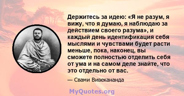 Держитесь за идею: «Я не разум, я вижу, что я думаю, я наблюдаю за действием своего разума», и каждый день идентификация себя мыслями и чувствами будет расти меньше, пока, наконец, вы сможете полностью отделить себя от