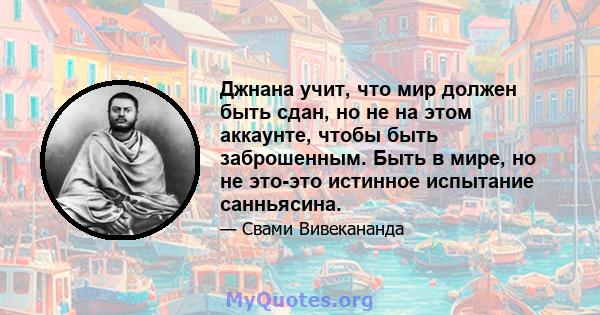 Джнана учит, что мир должен быть сдан, но не на этом аккаунте, чтобы быть заброшенным. Быть в мире, но не это-это истинное испытание санньясина.