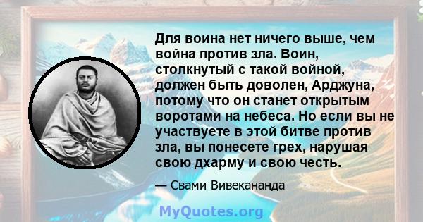 Для воина нет ничего выше, чем война против зла. Воин, столкнутый с такой войной, должен быть доволен, Арджуна, потому что он станет открытым воротами на небеса. Но если вы не участвуете в этой битве против зла, вы