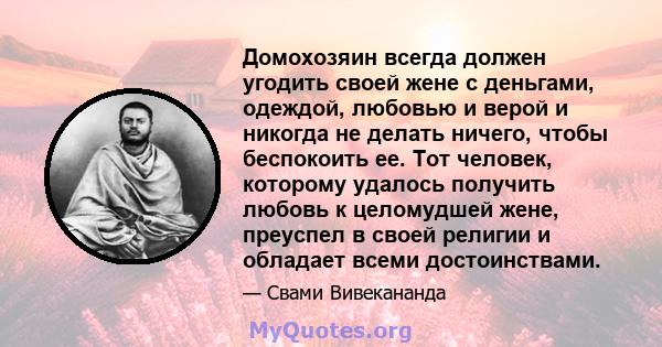 Домохозяин всегда должен угодить своей жене с деньгами, одеждой, любовью и верой и никогда не делать ничего, чтобы беспокоить ее. Тот человек, которому удалось получить любовь к целомудшей жене, преуспел в своей религии 