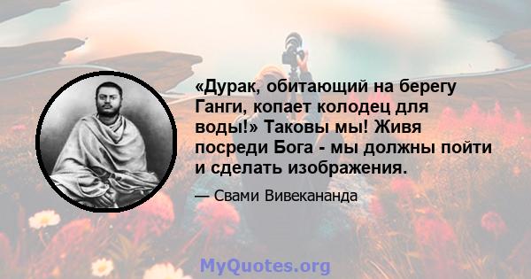 «Дурак, обитающий на берегу Ганги, копает колодец для воды!» Таковы мы! Живя посреди Бога - мы должны пойти и сделать изображения.