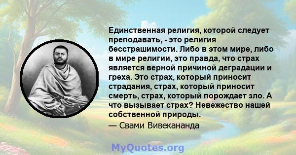 Единственная религия, которой следует преподавать, - это религия бесстрашимости. Либо в этом мире, либо в мире религии, это правда, что страх является верной причиной деградации и греха. Это страх, который приносит