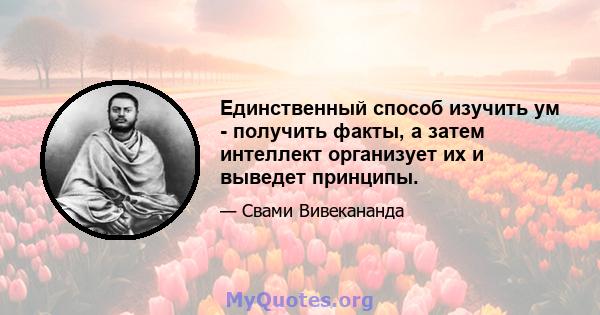 Единственный способ изучить ум - получить факты, а затем интеллект организует их и выведет принципы.