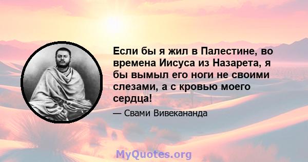 Если бы я жил в Палестине, во времена Иисуса из Назарета, я бы вымыл его ноги не своими слезами, а с кровью моего сердца!