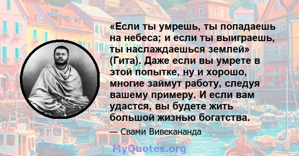 «Если ты умрешь, ты попадаешь на небеса; и если ты выиграешь, ты наслаждаешься землей» (Гита). Даже если вы умрете в этой попытке, ну и хорошо, многие займут работу, следуя вашему примеру. И если вам удастся, вы будете