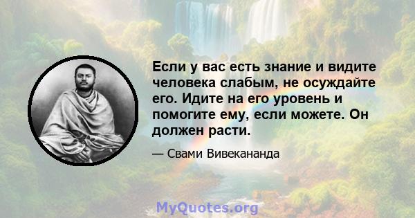 Если у вас есть знание и видите человека слабым, не осуждайте его. Идите на его уровень и помогите ему, если можете. Он должен расти.