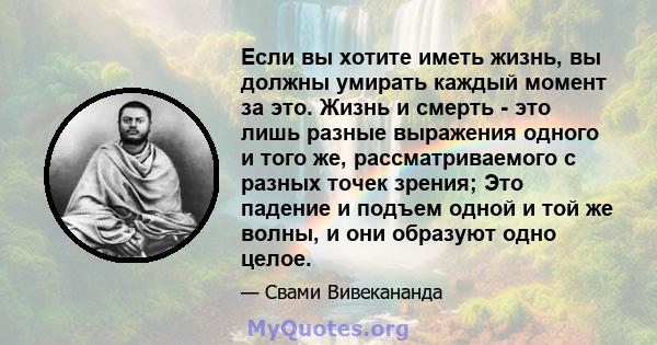 Если вы хотите иметь жизнь, вы должны умирать каждый момент за это. Жизнь и смерть - это лишь разные выражения одного и того же, рассматриваемого с разных точек зрения; Это падение и подъем одной и той же волны, и они