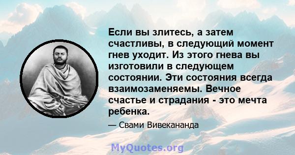 Если вы злитесь, а затем счастливы, в следующий момент гнев уходит. Из этого гнева вы изготовили в следующем состоянии. Эти состояния всегда взаимозаменяемы. Вечное счастье и страдания - это мечта ребенка.