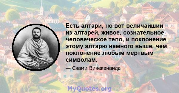 Есть алтари, но вот величайший из алтарей, живое, сознательное человеческое тело, и поклонение этому алтарю намного выше, чем поклонение любым мертвым символам.