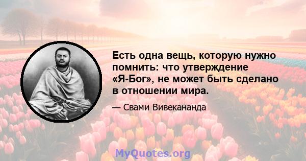 Есть одна вещь, которую нужно помнить: что утверждение «Я-Бог», не может быть сделано в отношении мира.