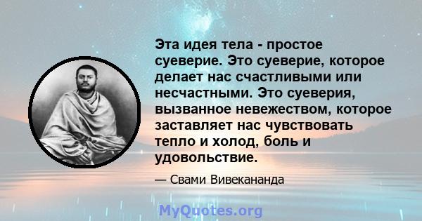 Эта идея тела - простое суеверие. Это суеверие, которое делает нас счастливыми или несчастными. Это суеверия, вызванное невежеством, которое заставляет нас чувствовать тепло и холод, боль и удовольствие.