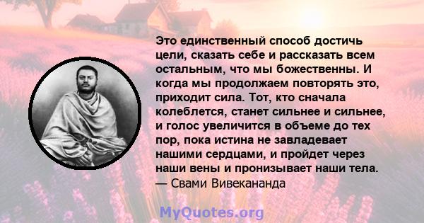 Это единственный способ достичь цели, сказать себе и рассказать всем остальным, что мы божественны. И когда мы продолжаем повторять это, приходит сила. Тот, кто сначала колеблется, станет сильнее и сильнее, и голос