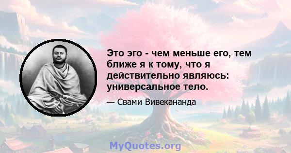 Это эго - чем меньше его, тем ближе я к тому, что я действительно являюсь: универсальное тело.