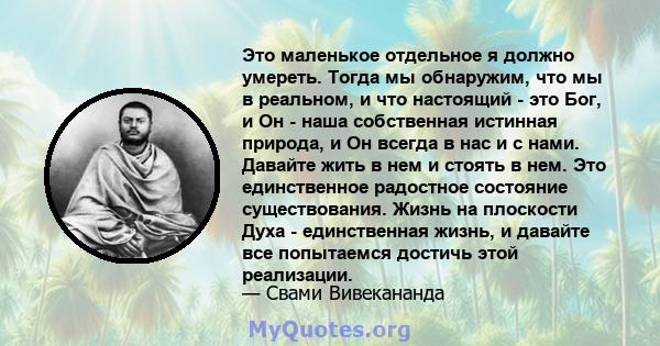 Это маленькое отдельное я должно умереть. Тогда мы обнаружим, что мы в реальном, и что настоящий - это Бог, и Он - наша собственная истинная природа, и Он всегда в нас и с нами. Давайте жить в нем и стоять в нем. Это