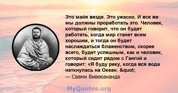 Это майя везде. Это ужасно. И все же мы должны проработать это. Человек, который говорит, что он будет работать, когда мир станет всем хорошим, и тогда он будет наслаждаться блаженством, скорее всего, будет успешным,