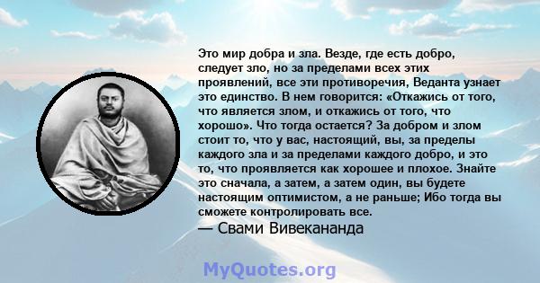 Это мир добра и зла. Везде, где есть добро, следует зло, но за пределами всех этих проявлений, все эти противоречия, Веданта узнает это единство. В нем говорится: «Откажись от того, что является злом, и откажись от