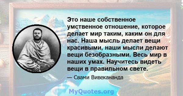 Это наше собственное умственное отношение, которое делает мир таким, каким он для нас. Наша мысль делает вещи красивыми, наши мысли делают вещи безобразными. Весь мир в наших умах. Научитесь видеть вещи в правильном