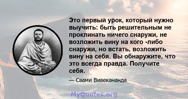 Это первый урок, который нужно выучить: быть решительным не проклинать ничего снаружи, не возложить вину на кого -либо снаружи, но встать, возложить вину на себя. Вы обнаружите, что это всегда правда. Получите себя.