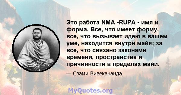 Это работа NMA -RUPA - имя и форма. Все, что имеет форму, все, что вызывает идею в вашем уме, находится внутри майя; за все, что связано законами времени, пространства и причинности в пределах майи.