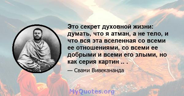 Это секрет духовной жизни: думать, что я атман, а не тело, и что вся эта вселенная со всеми ее отношениями, со всеми ее добрыми и всеми его злыми, но как серия картин .. .