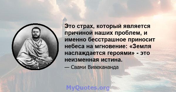 Это страх, который является причиной наших проблем, и именно бесстрашное приносит небеса на мгновение: «Земля наслаждается героями» - это неизменная истина.