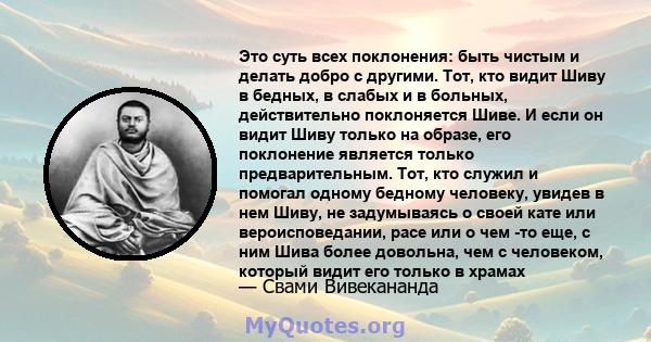 Это суть всех поклонения: быть чистым и делать добро с другими. Тот, кто видит Шиву в бедных, в слабых и в больных, действительно поклоняется Шиве. И если он видит Шиву только на образе, его поклонение является только