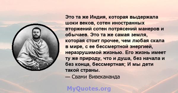 Это та же Индия, которая выдержала шоки веков, сотен иностранных вторжений сотен потрясений манеров и обычаев. Это та же самая земля, которая стоит прочее, чем любая скала в мире, с ее бессмертной энергией, неразрушимой 