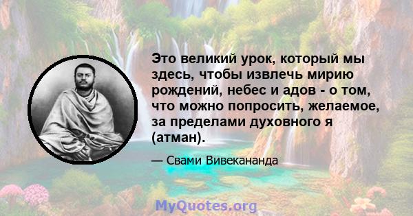 Это великий урок, который мы здесь, чтобы извлечь мирию рождений, небес и адов - о том, что можно попросить, желаемое, за пределами духовного я (атман).