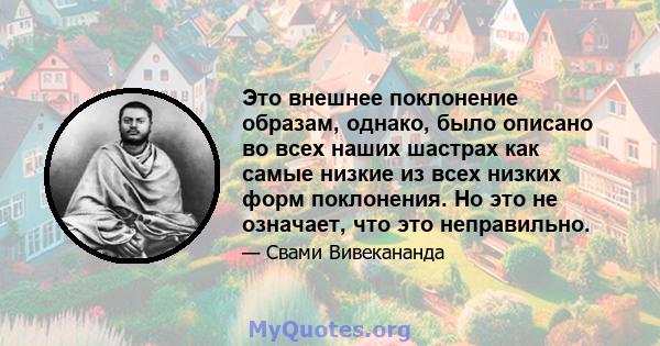 Это внешнее поклонение образам, однако, было описано во всех наших шастрах как самые низкие из всех низких форм поклонения. Но это не означает, что это неправильно.