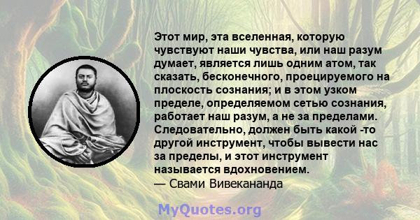 Этот мир, эта вселенная, которую чувствуют наши чувства, или наш разум думает, является лишь одним атом, так сказать, бесконечного, проецируемого на плоскость сознания; и в этом узком пределе, определяемом сетью