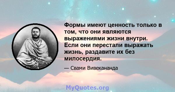 Формы имеют ценность только в том, что они являются выражениями жизни внутри. Если они перестали выражать жизнь, раздавите их без милосердия.