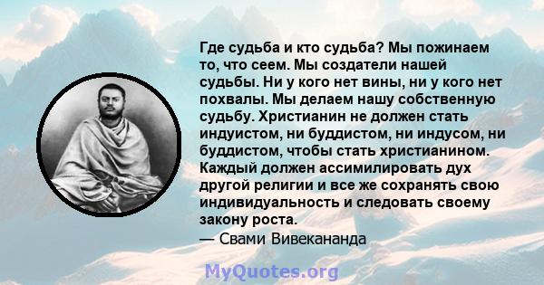 Где судьба и кто судьба? Мы пожинаем то, что сеем. Мы создатели нашей судьбы. Ни у кого нет вины, ни у кого нет похвалы. Мы делаем нашу собственную судьбу. Христианин не должен стать индуистом, ни буддистом, ни индусом, 