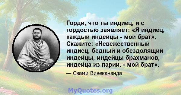 Горди, что ты индиец, и с гордостью заявляет: «Я индиец, каждый индейцы - мой брат». Скажите: «Невежественный индиец, бедный и обездолящий индейцы, индейцы брахманов, индейца из парии, - мой брат».