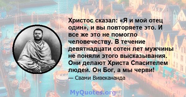 Христос сказал: «Я и мой отец один», и вы повторяете это. И все же это не помогло человечеству. В течение девятнадцати сотен лет мужчины не поняли этого высказывания. Они делают Христа Спасителем людей. Он Бог, а мы