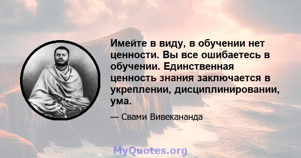 Имейте в виду, в обучении нет ценности. Вы все ошибаетесь в обучении. Единственная ценность знания заключается в укреплении, дисциплинировании, ума.