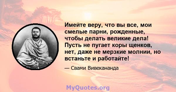 Имейте веру, что вы все, мои смелые парни, рожденные, чтобы делать великие дела! Пусть не пугает коры щенков, нет, даже не мерзкие молнии, но встаньте и работайте!