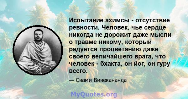 Испытание ахимсы - отсутствие ревности. Человек, чье сердце никогда не дорожит даже мысли о травме никому, который радуется процветанию даже своего величайшего врага, что человек - бхакта, он йог, он гуру всего.