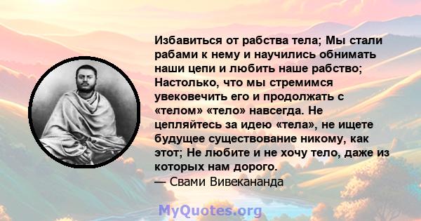 Избавиться от рабства тела; Мы стали рабами к нему и научились обнимать наши цепи и любить наше рабство; Настолько, что мы стремимся увековечить его и продолжать с «телом» «тело» навсегда. Не цепляйтесь за идею «тела»,