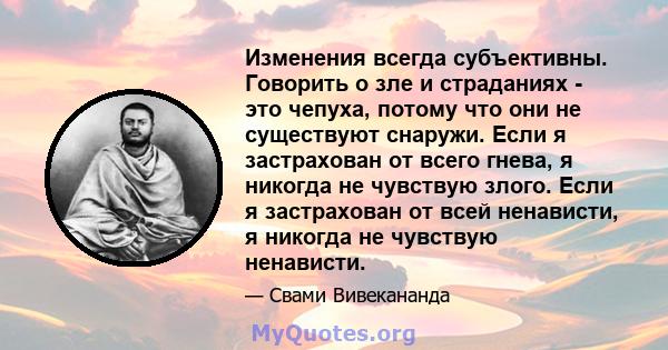 Изменения всегда субъективны. Говорить о зле и страданиях - это чепуха, потому что они не существуют снаружи. Если я застрахован от всего гнева, я никогда не чувствую злого. Если я застрахован от всей ненависти, я