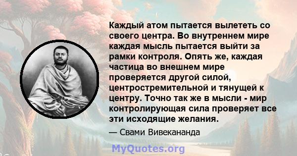 Каждый атом пытается вылететь со своего центра. Во внутреннем мире каждая мысль пытается выйти за рамки контроля. Опять же, каждая частица во внешнем мире проверяется другой силой, центростремительной и тянущей к