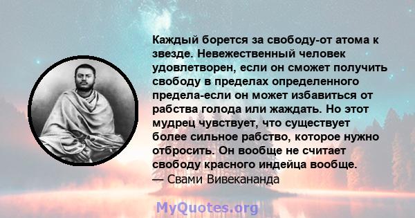 Каждый борется за свободу-от атома к звезде. Невежественный человек удовлетворен, если он сможет получить свободу в пределах определенного предела-если он может избавиться от рабства голода или жаждать. Но этот мудрец