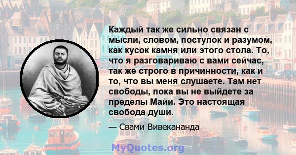 Каждый так же сильно связан с мысли, словом, поступок и разумом, как кусок камня или этого стола. То, что я разговариваю с вами сейчас, так же строго в причинности, как и то, что вы меня слушаете. Там нет свободы, пока