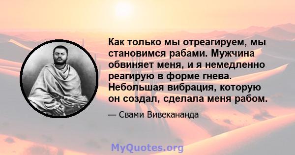 Как только мы отреагируем, мы становимся рабами. Мужчина обвиняет меня, и я немедленно реагирую в форме гнева. Небольшая вибрация, которую он создал, сделала меня рабом.